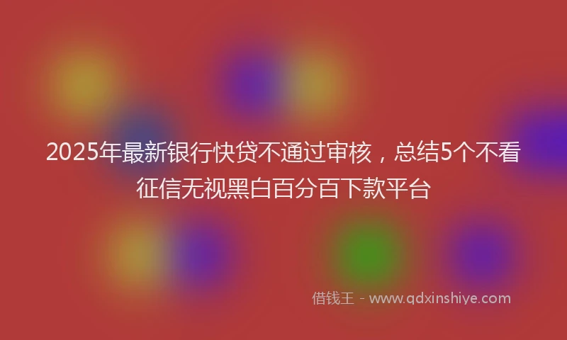 2025年最新银行快贷不通过审核，总结5个不看征信无视黑白百分百下款平台