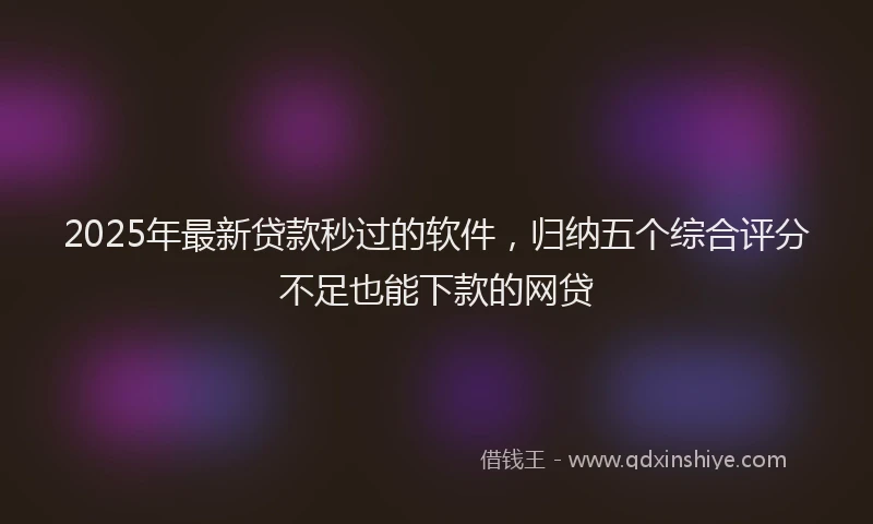 2025年最新贷款秒过的软件，归纳五个综合评分不足也能下款的网贷