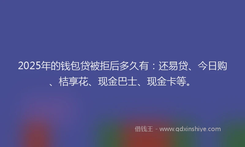 2025年的钱包贷被拒后多久有：还易贷、今日购、桔享花、现金巴士、现金卡等。