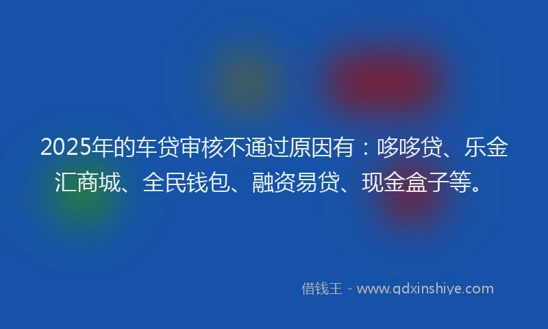 2025年的车贷审核不通过原因有：哆哆贷、乐金汇商城、全民钱包、融资易贷、现金盒子等。