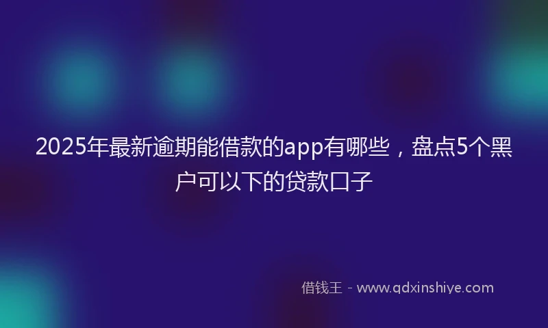 2025年最新逾期能借款的app有哪些，盘点5个黑户可以下的贷款口子
