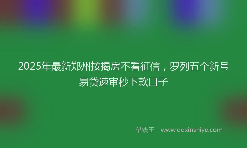 2025年最新郑州按揭房不看征信，罗列五个新号易贷速审秒下款口子