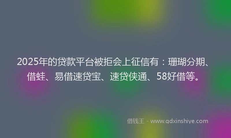 2025年的贷款平台被拒会上征信有：珊瑚分期、借蛙、易借速贷宝、速贷侠通、58好借等。