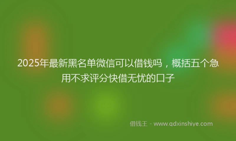 2025年最新黑名单微信可以借钱吗，概括五个急用不求评分快借无忧的口子