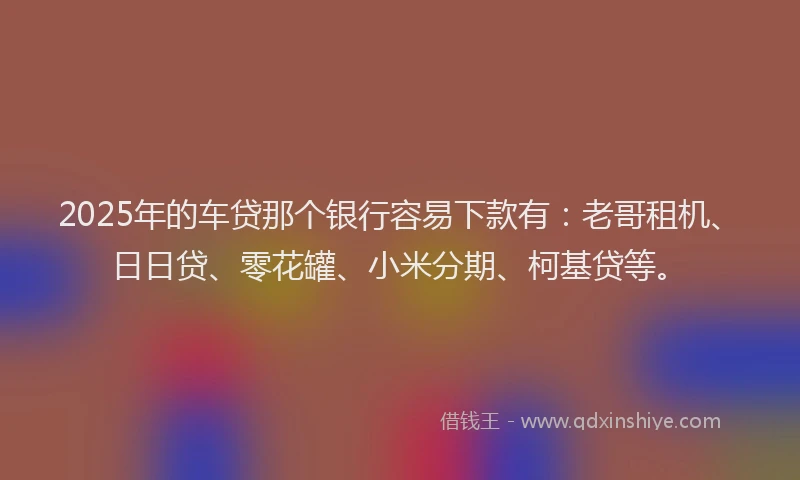2025年的车贷那个银行容易下款有：老哥租机、日日贷、零花罐、小米分期、柯基贷等。