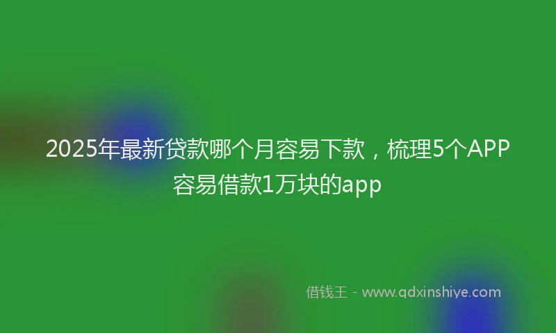 2025年最新贷款哪个月容易下款，梳理5个APP容易借款1万块的app