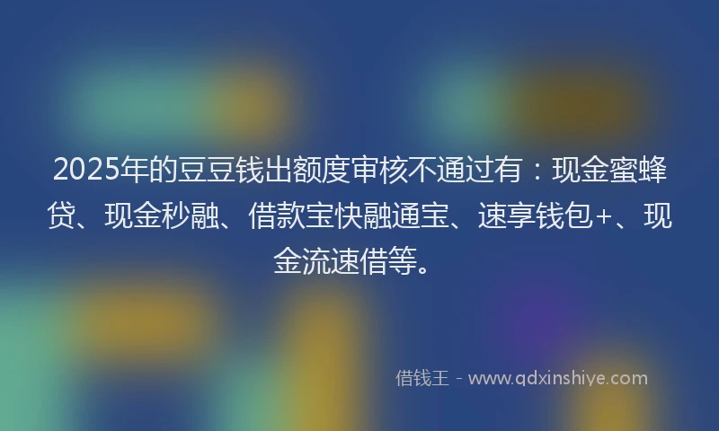 2025年的豆豆钱出额度审核不通过有：现金蜜蜂贷、现金秒融、借款宝快融通宝、速享钱包+、现金流速借等。