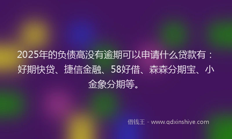 2025年的负债高没有逾期可以申请什么贷款有：好期快贷、捷信金融、58好借、森森分期宝、小金象分期等。