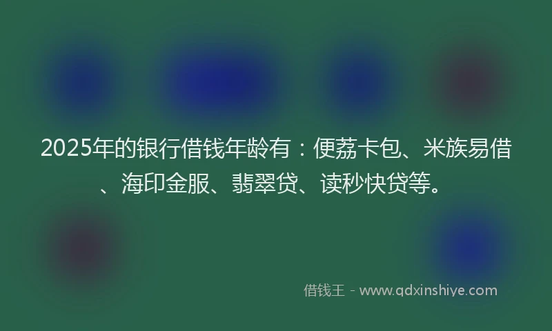 2025年的银行借钱年龄有：便荔卡包、米族易借、海印金服、翡翠贷、读秒快贷等。