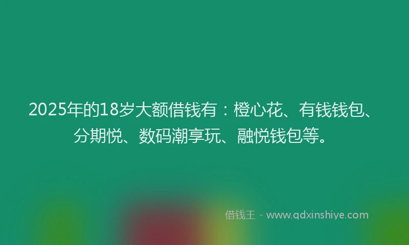 2025年的18岁大额借钱有：橙心花、有钱钱包、分期悦、数码潮享玩、融悦钱包等。
