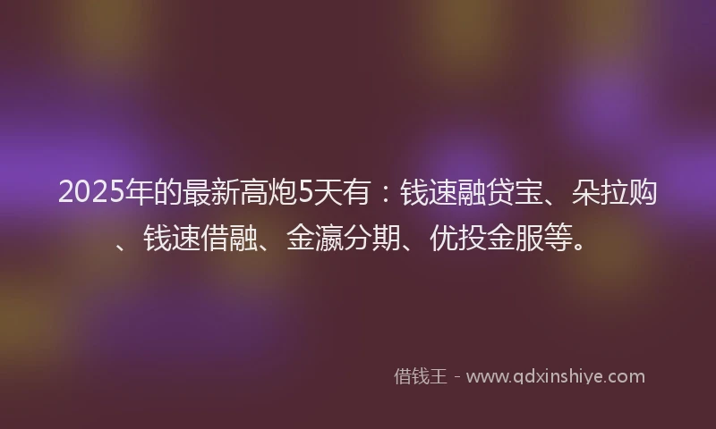 2025年的最新高炮5天有：钱速融贷宝、朵拉购、钱速借融、金瀛分期、优投金服等。