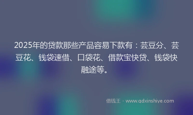 2025年的贷款那些产品容易下款有：芸豆分、芸豆花、钱袋速借、口袋花、借款宝快贷、钱袋快融途等。