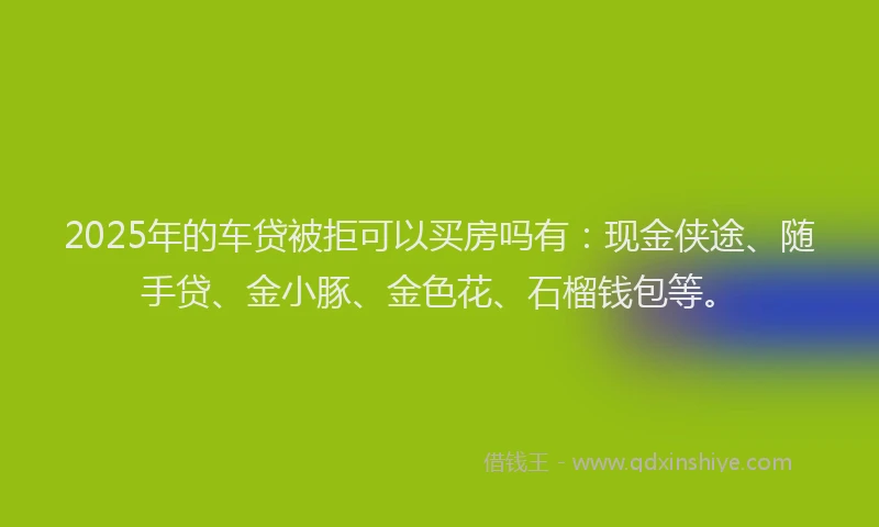 2025年的车贷被拒可以买房吗有：现金侠途、随手贷、金小豚、金色花、石榴钱包等。