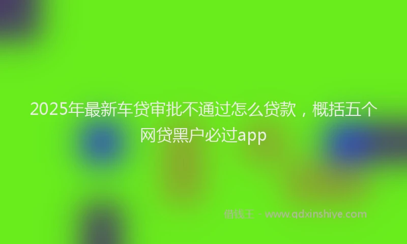 2025年最新车贷审批不通过怎么贷款，概括五个网贷黑户必过app