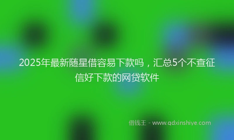 2025年最新随星借容易下款吗，汇总5个不查征信好下款的网贷软件