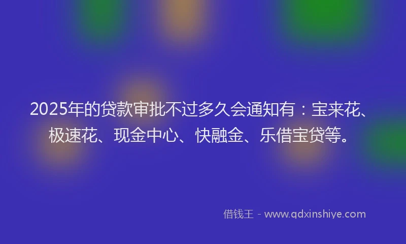 2025年的贷款审批不过多久会通知有：宝来花、极速花、现金中心、快融金、乐借宝贷等。