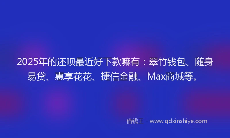 2025年的还呗最近好下款嘛有：翠竹钱包、随身易贷、惠享花花、捷信金融、Max商城等。