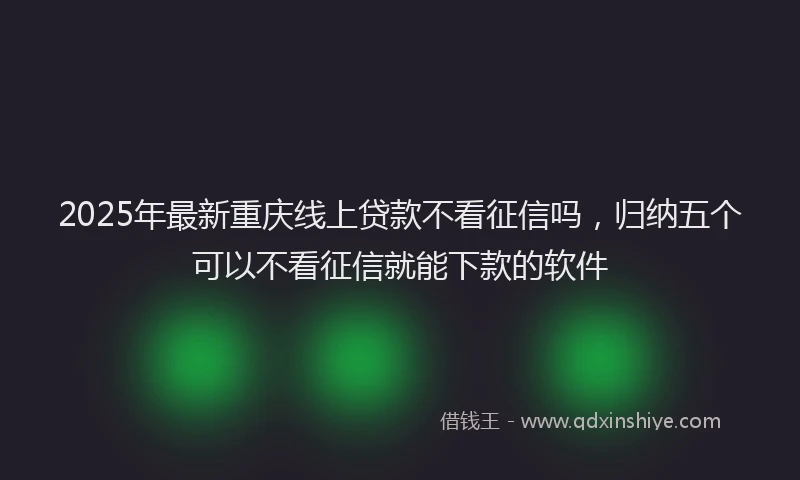 2025年最新重庆线上贷款不看征信吗，归纳五个可以不看征信就能下款的软件