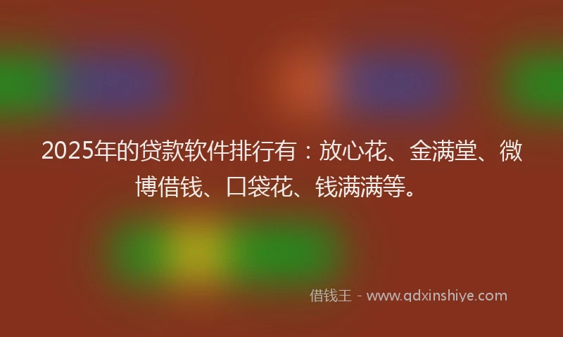 2025年的贷款软件排行有：放心花、金满堂、微博借钱、口袋花、钱满满等。