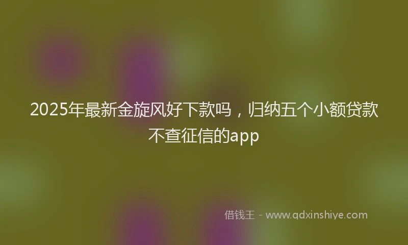 2025年最新金旋风好下款吗，归纳五个小额贷款不查征信的app