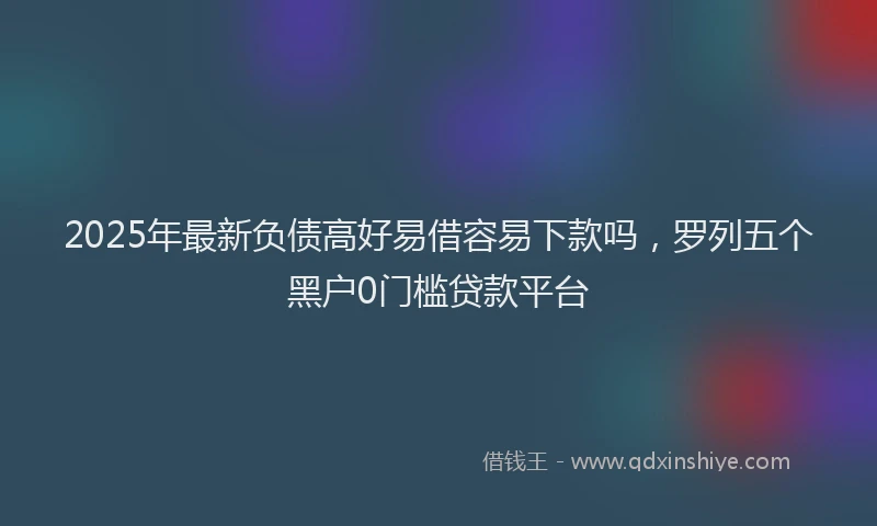 2025年最新负债高好易借容易下款吗，罗列五个黑户0门槛贷款平台