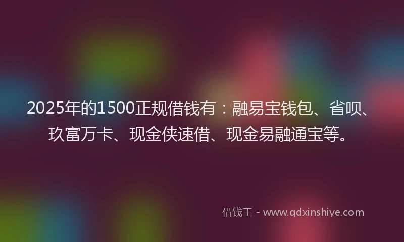 2025年的1500正规借钱有：融易宝钱包、省呗、玖富万卡、现金侠速借、现金易融通宝等。