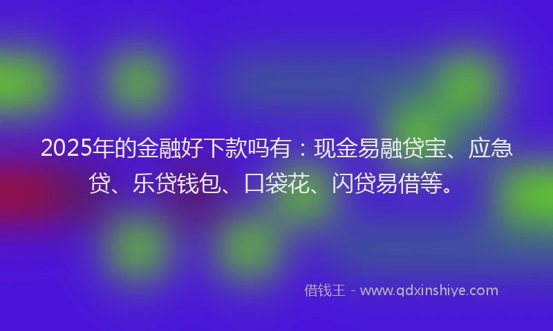 2025年的金融好下款吗有：现金易融贷宝、应急贷、乐贷钱包、口袋花、闪贷易借等。
