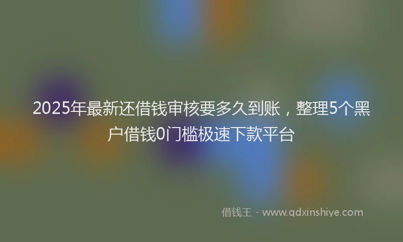 2025年最新还借钱审核要多久到账，整理5个黑户借钱0门槛极速下款平台