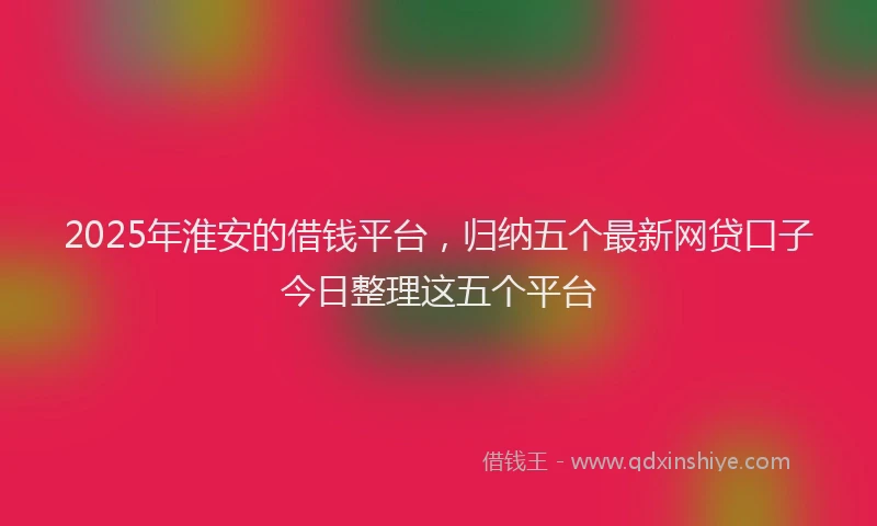 2025年淮安的借钱平台，归纳五个最新网贷口子今日整理这五个平台