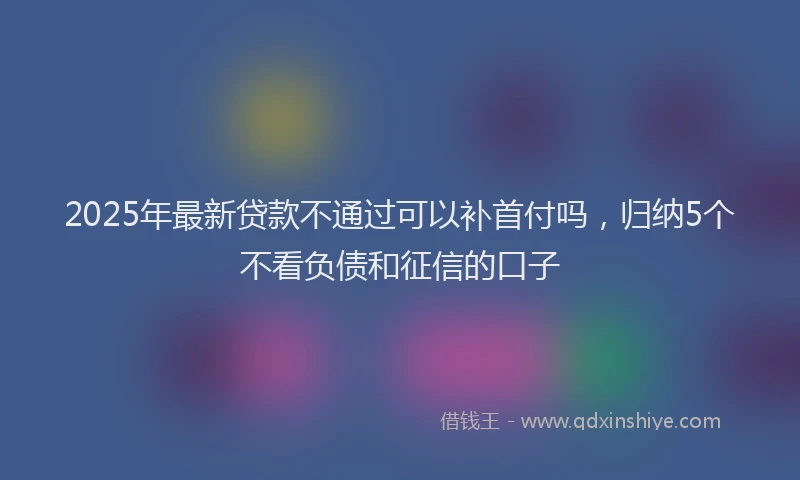 2025年最新贷款不通过可以补首付吗，归纳5个不看负债和征信的口子