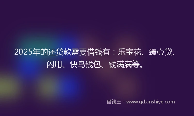 2025年的还贷款需要借钱有：乐宝花、臻心贷、闪用、快鸟钱包、钱满满等。