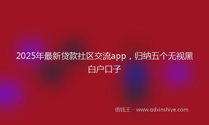 2025年最新贷款社区交流app，归纳五个无视黑白户口子