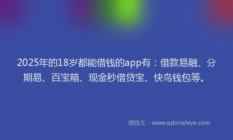 2025年的18岁都能借钱的app有：借款易融、分期易、百宝箱、现金秒借贷宝、快鸟钱包等。