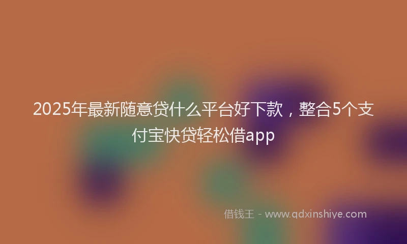 2025年最新随意贷什么平台好下款，整合5个支付宝快贷轻松借app