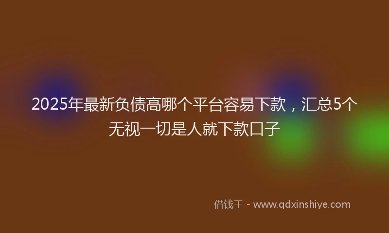 2025年最新负债高哪个平台容易下款，汇总5个无视一切是人就下款口子