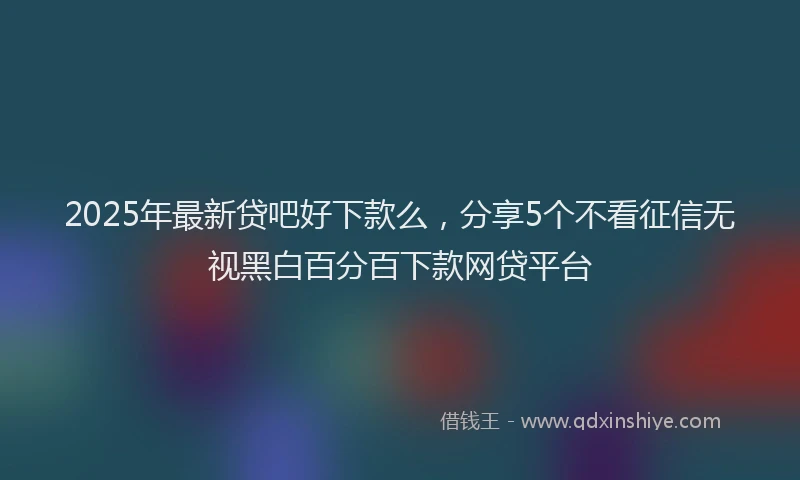 2025年最新贷吧好下款么，分享5个不看征信无视黑白百分百下款网贷平台