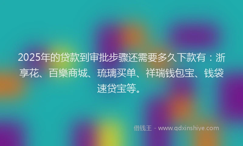 2025年的贷款到审批步骤还需要多久下款有：浙享花、百樂商城、琉璃买单、祥瑞钱包宝、钱袋速贷宝等。