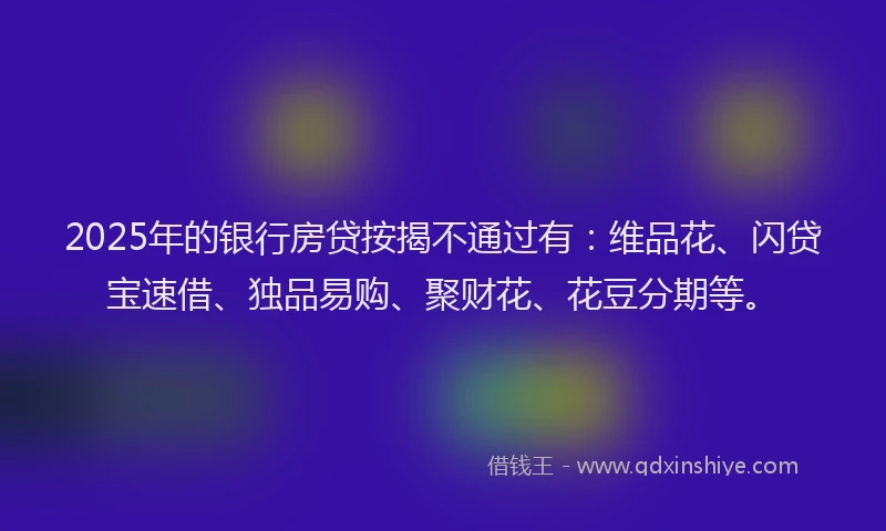 2025年的银行房贷按揭不通过有：维品花、闪贷宝速借、独品易购、聚财花、花豆分期等。