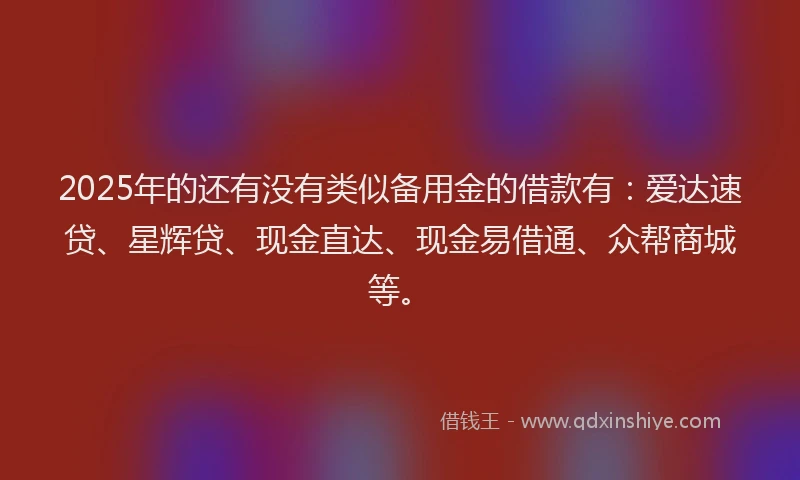 2025年的还有没有类似备用金的借款有：爱达速贷、星辉贷、现金直达、现金易借通、众帮商城等。