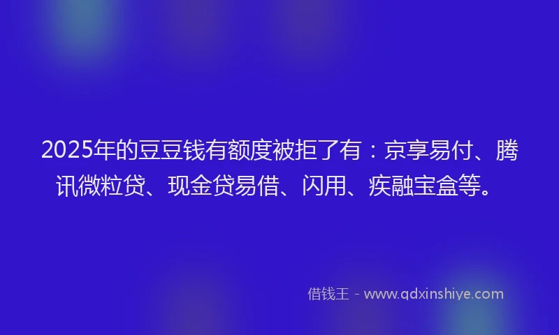 2025年的豆豆钱有额度被拒了有：京享易付、腾讯微粒贷、现金贷易借、闪用、疾融宝盒等。