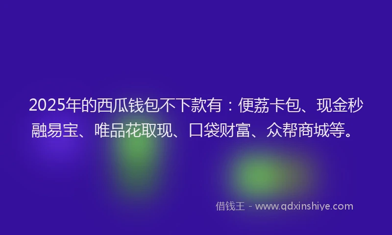 2025年的西瓜钱包不下款有：便荔卡包、现金秒融易宝、唯品花取现、口袋财富、众帮商城等。
