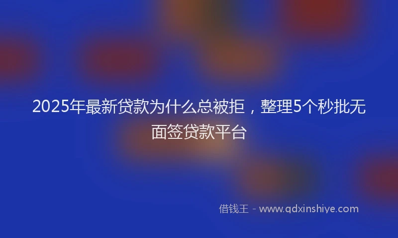 2025年最新贷款为什么总被拒，整理5个秒批无面签贷款平台