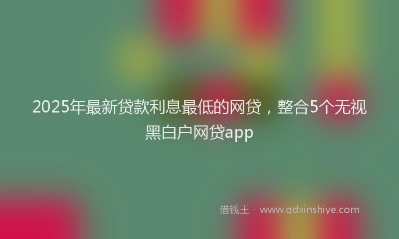 2025年最新贷款利息最低的网贷，整合5个无视黑白户网贷app