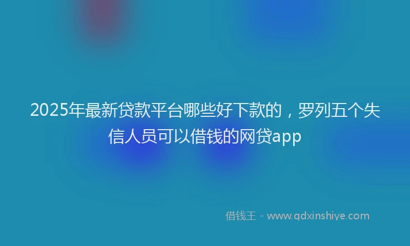 2025年最新贷款平台哪些好下款的，罗列五个失信人员可以借钱的网贷app