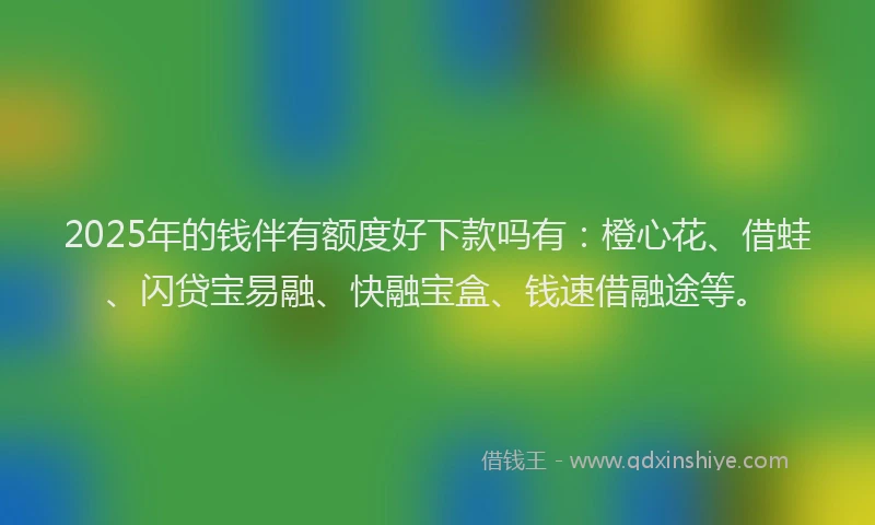 2025年的钱伴有额度好下款吗有：橙心花、借蛙、闪贷宝易融、快融宝盒、钱速借融途等。