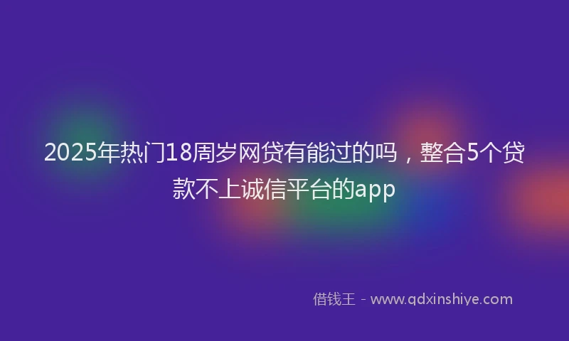 2025年热门18周岁网贷有能过的吗，整合5个贷款不上诚信平台的app