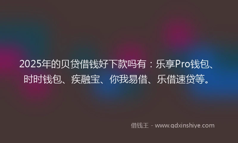 2025年的贝贷借钱好下款吗有：乐享Pro钱包、时时钱包、疾融宝、你我易借、乐借速贷等。