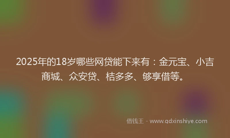 2025年的18岁哪些网贷能下来有：金元宝、小吉商城、众安贷、桔多多、够享借等。