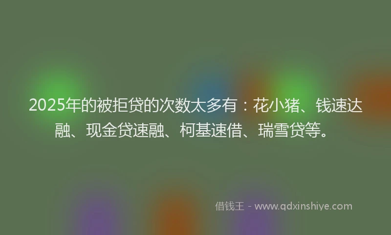 2025年的被拒贷的次数太多有：花小猪、钱速达融、现金贷速融、柯基速借、瑞雪贷等。