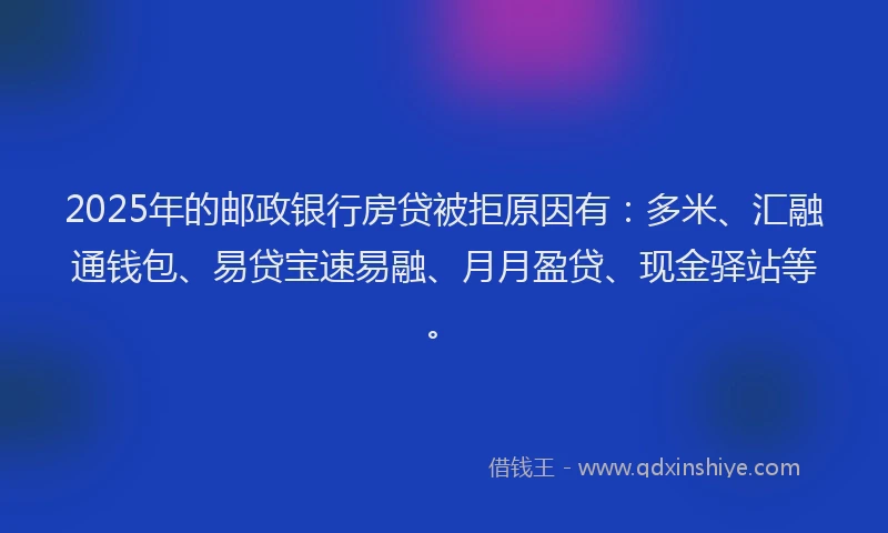 2025年的邮政银行房贷被拒原因有：多米、汇融通钱包、易贷宝速易融、月月盈贷、现金驿站等。